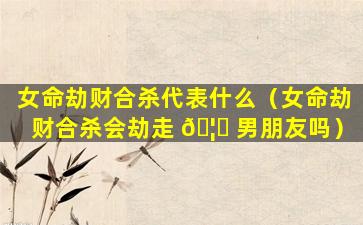 女命劫财合杀代表什么（女命劫财合杀会劫走 🦅 男朋友吗）